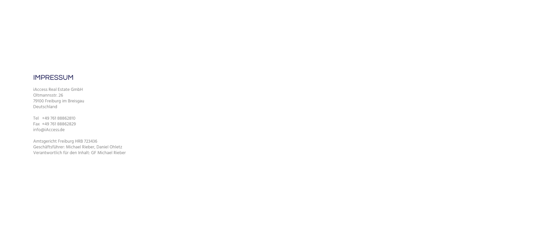 IMPRESSUM iAccess Real Estate GmbH Oltmannsstr. 26 79100 Freiburg im Breisgau Deutschland   Tel   +49 761 88862810 Fax  +49 761 88862829 info@iAccess.de   Amtsgericht Freiburg HRB 723436 Geschäftsführer: Michael Rieber, Daniel Ohletz Verantwortlich für den Inhalt: GF Michael Rieber