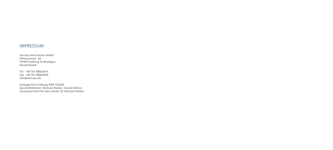 IMPRESSUM iAccess Real Estate GmbH Oltmannsstr. 26 79100 Freiburg im Breisgau Deutschland   Tel   +49 761 88862810 Fax  +49 761 88862829 info@iAccess.de   Amtsgericht Freiburg HRB 723436 Geschäftsführer: Michael Rieber, Daniel Ohletz Verantwortlich für den Inhalt: GF Michael Rieber